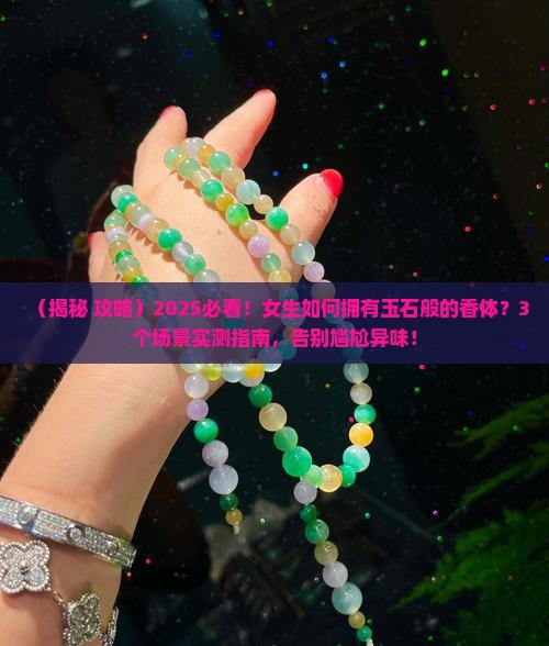 （揭秘+攻略）2025必看！女生如何拥有玉石般的香体？3个场景实测指南，告别尴尬异味！