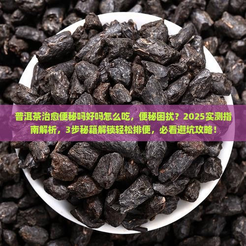 普洱茶治愈便秘吗好吗怎么吃，便秘困扰？2025实测指南解析，3步秘籍解锁轻松排便，必看避坑攻略！