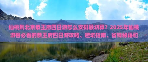 仙桃到北京恭王府四日游怎么安排最划算？2025年仙桃游客必看的恭王府四日游攻略、避坑指南、省钱秘籍和深度解密！