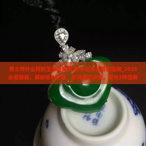 男士带什么样的玉吊坠好看,男士玉吊坠搭配指南_2025必看秘籍，解析核心价值，省钱避坑攻略，曝光3种经典款式！