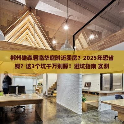 郴州雄森君临华庭附近卖房？2025年想省钱？这3个坑千万别踩！避坑指南+实测