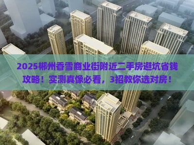 2025郴州香雪商业街附近二手房避坑省钱攻略！实测真像必看，3招教你选对房！