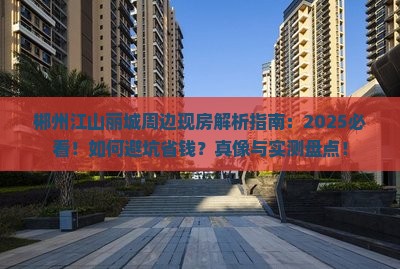 郴州江山丽城周边现房解析指南：2025必看！如何避坑省钱？真像与实测盘点！
