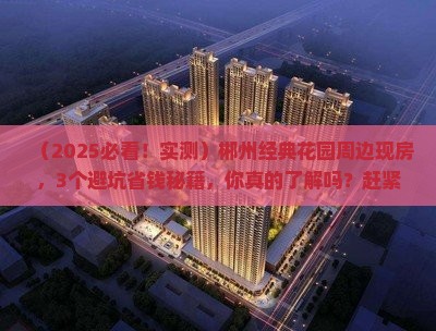 （2025必看！实测）郴州经典花园周边现房，3个避坑省钱秘籍，你真的了解吗？赶紧看！