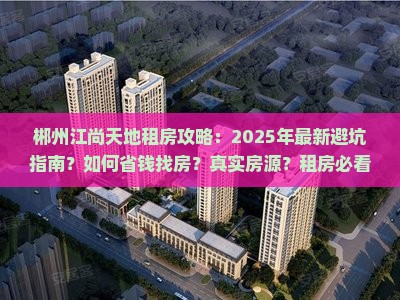 郴州江尚天地租房攻略：2025年最新避坑指南？如何省钱找房？真实房源？租房必看全解析？