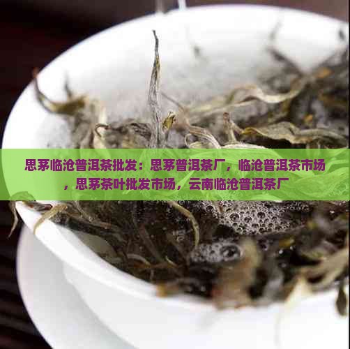 思茅临沧普洱茶批发：思茅普洱茶厂，临沧普洱茶市场，思茅茶叶批发市场，云南临沧普洱茶厂